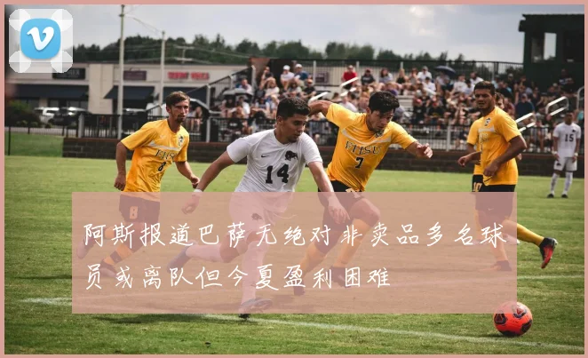 阿斯报道巴萨无绝对非卖品多名球员或离队但今夏盈利困难