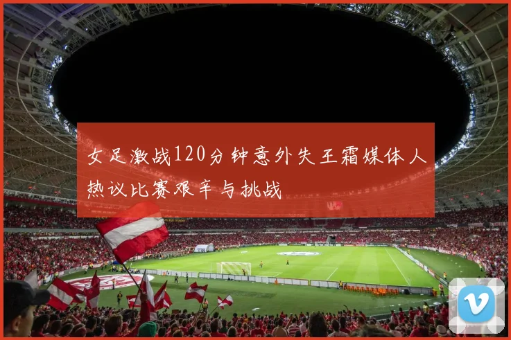 女足激战120分钟意外失王霜媒体人热议比赛艰辛与挑战