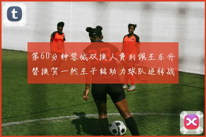 第60分钟蓉城双换人费利佩王东升替换贺一然王子铭助力球队逆转战局