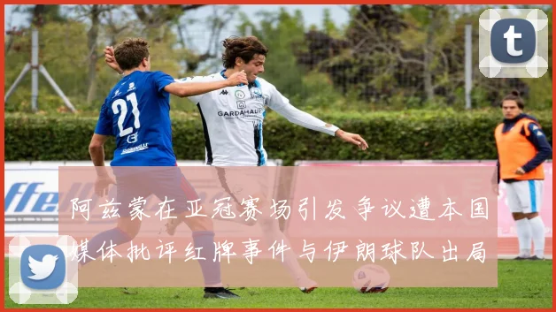 阿兹蒙在亚冠赛场引发争议遭本国媒体批评红牌事件与伊朗球队出局相关