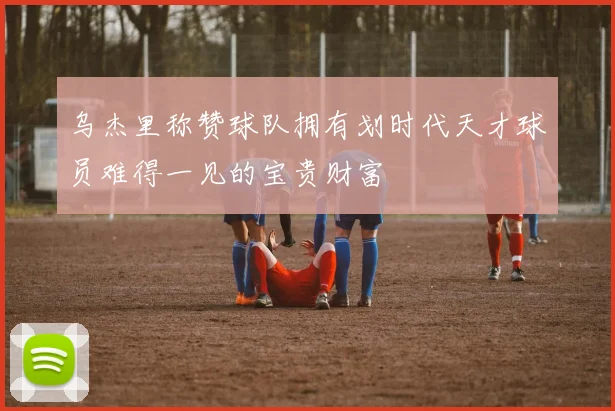 乌杰里称赞球队拥有划时代天才球员难得一见的宝贵财富
