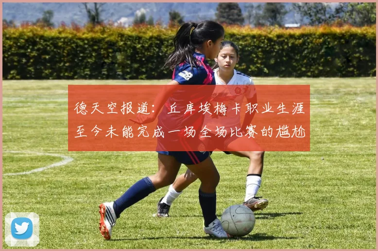 德天空报道：丘库埃梅卡职业生涯至今未能完成一场全场比赛的尴尬纪录