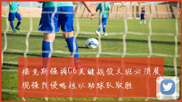 福克斯强调G6关键战役文班必须展现强烈侵略性以助球队取胜