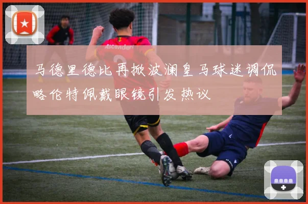 马德里德比再掀波澜皇马球迷调侃略伦特佩戴眼镜引发热议