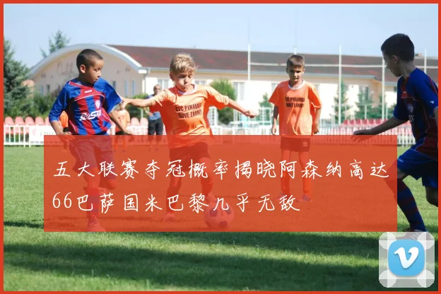 五大联赛夺冠概率揭晓阿森纳高达66巴萨国米巴黎几乎无敌