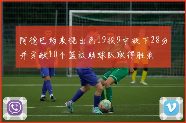 阿德巴约表现出色19投9中砍下28分并贡献10个篮板助球队取得胜利