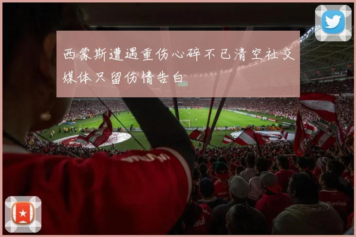 西蒙斯遭遇重伤心碎不已清空社交媒体只留伤情告白