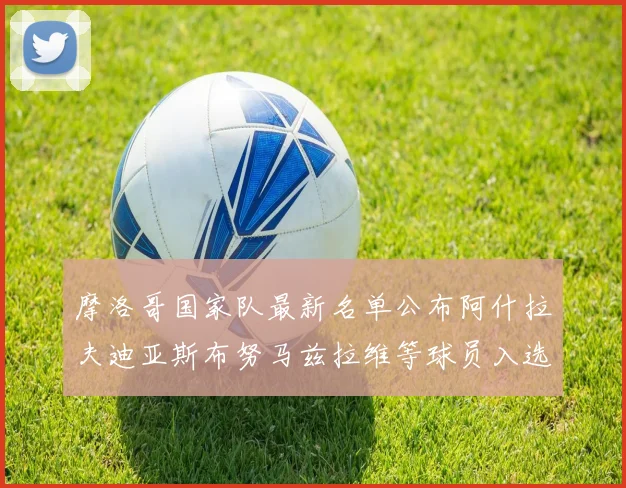 摩洛哥国家队最新名单公布阿什拉夫迪亚斯布努马兹拉维等球员入选