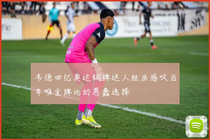 韦德回忆奥运铜牌送人经历感叹当年唯金牌论的愚蠢选择