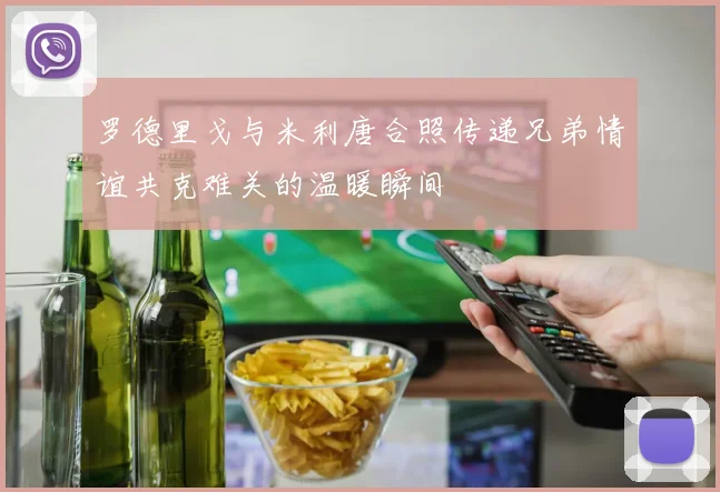 罗德里戈与米利唐合照传递兄弟情谊共克难关的温暖瞬间
