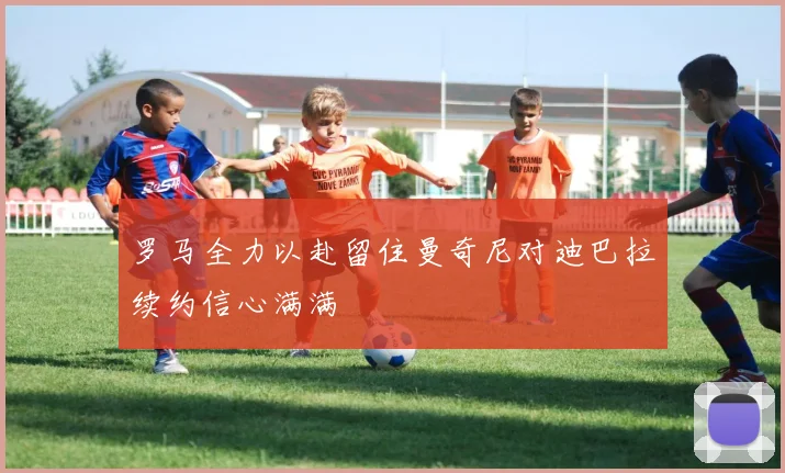 罗马全力以赴留住曼奇尼对迪巴拉续约信心满满