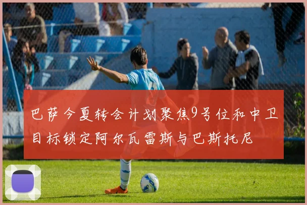 巴萨今夏转会计划聚焦9号位和中卫目标锁定阿尔瓦雷斯与巴斯托尼