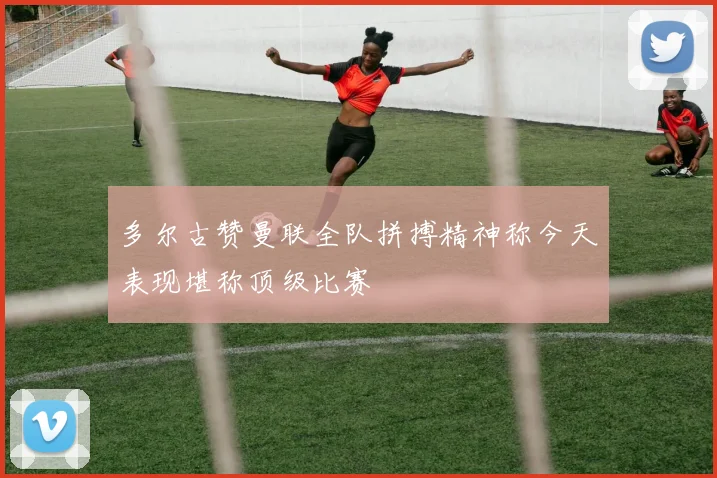 多尔古赞曼联全队拼搏精神称今天表现堪称顶级比赛