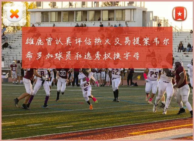 雄鹿曾认真评估热火交易提案韦尔希罗加球员和选秀权换字母