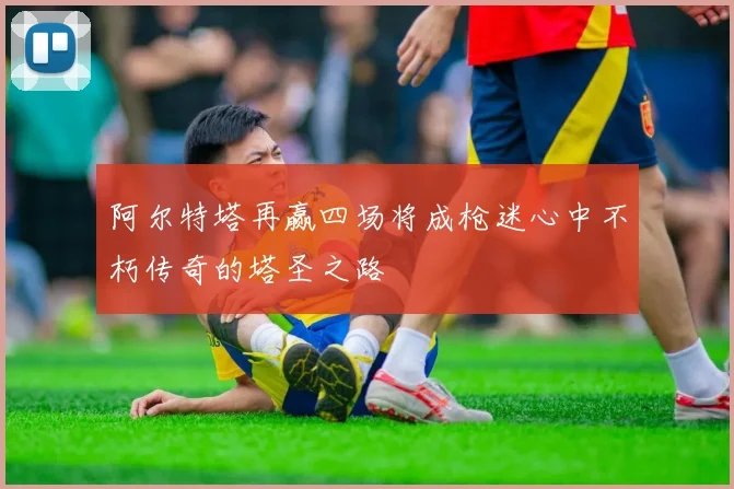 阿尔特塔再赢四场将成枪迷心中不朽传奇的塔圣之路
