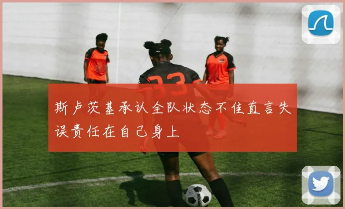 斯卢茨基承认全队状态不佳直言失误责任在自己身上