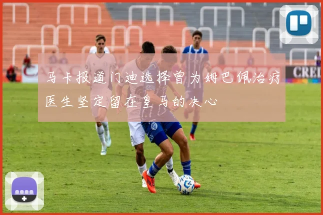 马卡报道门迪选择曾为姆巴佩治疗医生坚定留在皇马的决心