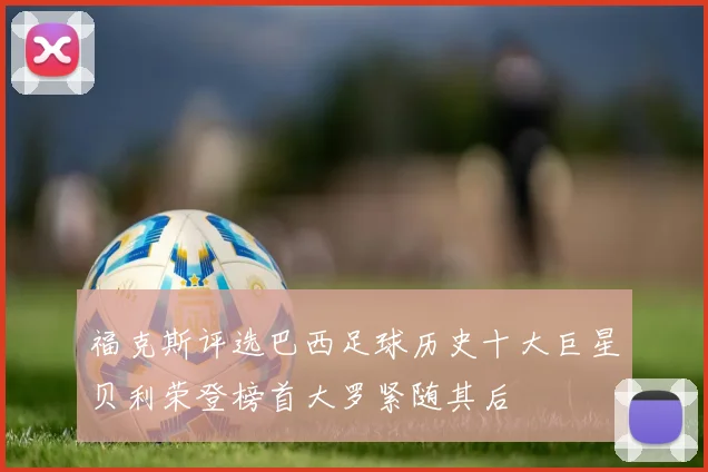 福克斯评选巴西足球历史十大巨星贝利荣登榜首大罗紧随其后