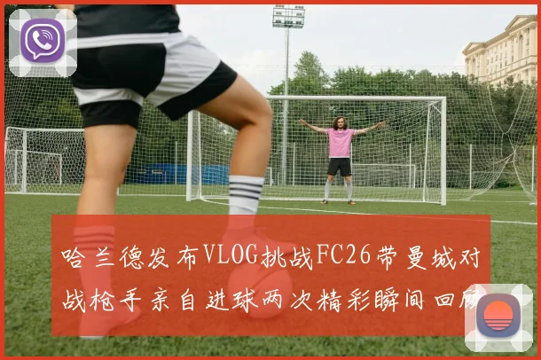 哈兰德发布VLOG挑战FC26带曼城对战枪手亲自进球两次精彩瞬间回顾