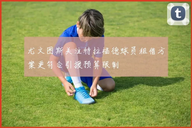 尤文图斯关注特拉福德球员租借方案更符合引援预算限制