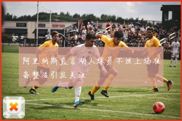 阿里纳斯直言湖人球员不该上场准备整活引发关注