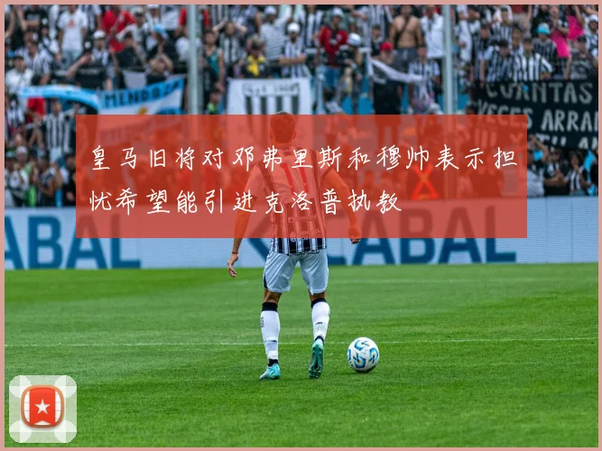 皇马旧将对邓弗里斯和穆帅表示担忧希望能引进克洛普执教