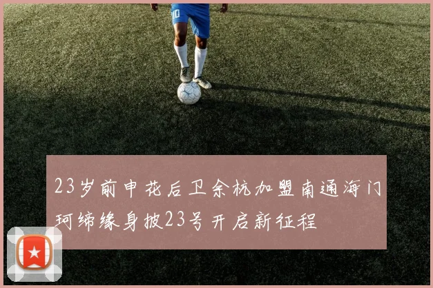 23岁前申花后卫余杭加盟南通海门珂缔缘身披23号开启新征程