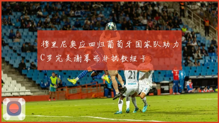 穆里尼奥应回归葡萄牙国家队助力C罗完美谢幕而非执教纽卡